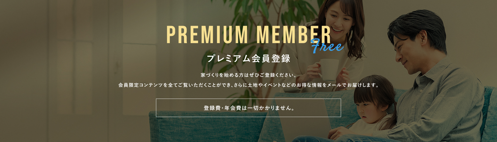プレミアム会員登録家づくりを始める方は是非ご登録ください。会員限定のコンテンツを全てご覧いただくことができ、さらに土地やイベントなどのお得な情報をメールでお届けします。