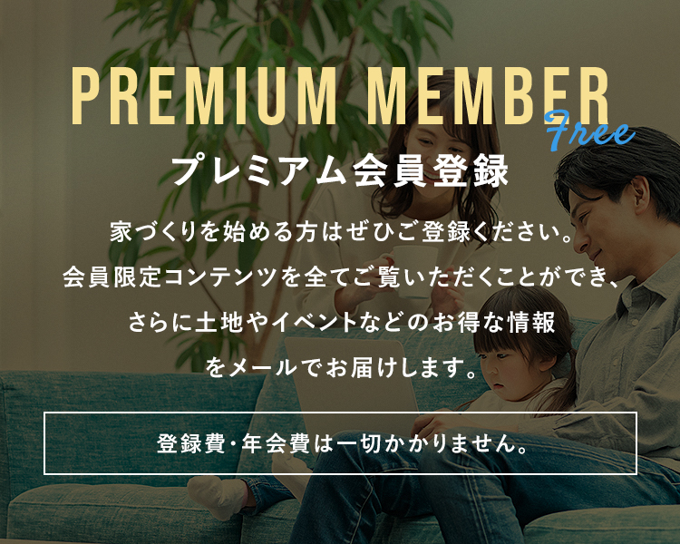 プレミアム会員登録家づくりを始める方は是非ご登録ください。会員限定のコンテンツを全てご覧いただくことができ、さらに土地やイベントなどのお得な情報をメールでお届けします。