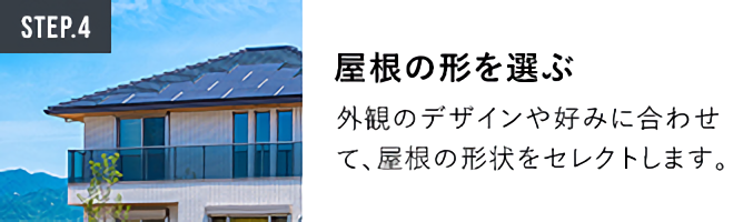 STEP.4屋根の形を選ぶ 外観のデザインや好みに合わせて、屋根の形状をセレクトします。
