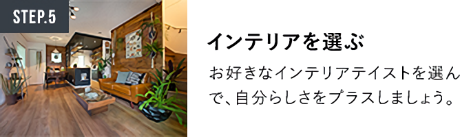 STEP.5インテリアを選ぶ お好きなインテリアテイストを選んで、自分らしさをプラスしましょう。