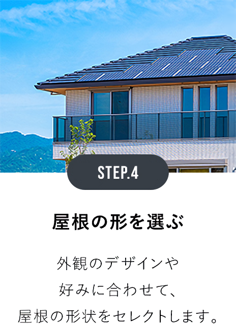 STEP.4屋根の形を選ぶ 外観のデザインや好みに合わせて、屋根の形状をセレクトします。